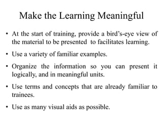 Make the Learning Meaningful
• At the start of training, provide a bird’s-eye view of
the material to be presented to facilitates learning.
• Use a variety of familiar examples.
• Organize the information so you can present it
logically, and in meaningful units.
• Use terms and concepts that are already familiar to
trainees.
• Use as many visual aids as possible.
 