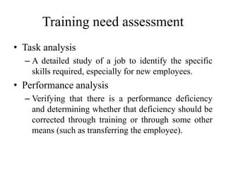 Training need assessment
• Task analysis
– A detailed study of a job to identify the specific
skills required, especially for new employees.
• Performance analysis
– Verifying that there is a performance deficiency
and determining whether that deficiency should be
corrected through training or through some other
means (such as transferring the employee).
 