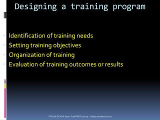 Types of trainingInduction & orientation training:-Introducing the new employee to the procedures, rules & regulations.Job training:-Specific job which the worker has to handle, information about machines, process of production, instructions to be followedApprenticeship training:-Compulsion made by government, to provide both on job & class room teaching to the trainees, trainees get wages while learningPOOJA DEVIJA Assit. Prof PIMT source : Udaipurstudents.com