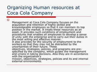 Organizing Human resources at
Coca Cola Company

    Management at Coca Cola Company focuses on the
    acquisition and retention of highly skilled and
    knowledgeable employees so that it can maintain its top
    position in the market. It treats these resources as an
    asset. It provides such conditions of employment and
    procedures that enables all employees to develop a sense
    of unity with the enterprise and to carry out their duties in
    the most willing and effective manner.
    It also provides for the security of employment to the
    workers so that they may not be distracted by the
    uncertainties of their future. These
    objectives, strategies, policies, and programs are pre-
    specified by the company, which guides the management
    and unions in taking decisions. Also they are in accordance
    with the organization’s
    mission, objectives, strategies, policies and its and internal
    external environments.
 