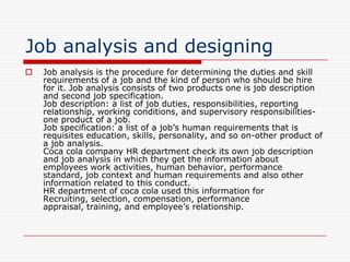 Job analysis and designing
   Job analysis is the procedure for determining the duties and skill
    requirements of a job and the kind of person who should be hire
    for it. Job analysis consists of two products one is job description
    and second job specification.
    Job description: a list of job duties, responsibilities, reporting
    relationship, working conditions, and supervisory responsibilities-
    one product of a job.
    Job specification: a list of a job’s human requirements that is
    requisites education, skills, personality, and so on-other product of
    a job analysis.
    Coca cola company HR department check its own job description
    and job analysis in which they get the information about
    employees work activities, human behavior, performance
    standard, job context and human requirements and also other
    information related to this conduct.
    HR department of coca cola used this information for
    Recruiting, selection, compensation, performance
    appraisal, training, and employee’s relationship.
 