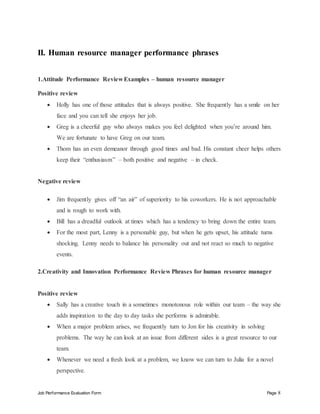 Job Performance Evaluation Form Page 8
II. Human resource manager performance phrases
1.Attitude Performance Review Examples – human resource manager
Positive review
 Holly has one of those attitudes that is always positive. She frequently has a smile on her
face and you can tell she enjoys her job.
 Greg is a cheerful guy who always makes you feel delighted when you’re around him.
We are fortunate to have Greg on our team.
 Thom has an even demeanor through good times and bad. His constant cheer helps others
keep their “enthusiasm” – both positive and negative – in check.
Negative review
 Jim frequently gives off “an air” of superiority to his coworkers. He is not approachable
and is rough to work with.
 Bill has a dreadful outlook at times which has a tendency to bring down the entire team.
 For the most part, Lenny is a personable guy, but when he gets upset, his attitude turns
shocking. Lenny needs to balance his personality out and not react so much to negative
events.
2.Creativity and Innovation Performance Review Phrases for human resource manager
Positive review
 Sally has a creative touch in a sometimes monotonous role within our team – the way she
adds inspiration to the day to day tasks she performs is admirable.
 When a major problem arises, we frequently turn to Jon for his creativity in solving
problems. The way he can look at an issue from different sides is a great resource to our
team.
 Whenever we need a fresh look at a problem, we know we can turn to Julia for a novel
perspective.
 