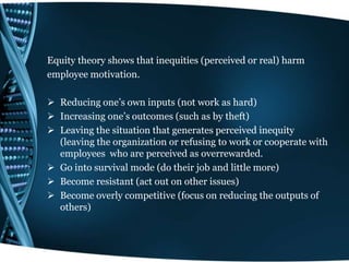 Equity theory shows that inequities (perceived or real) harm
employee motivation.
 Reducing one’s own inputs (not work as hard)
 Increasing one’s outcomes (such as by theft)
 Leaving the situation that generates perceived inequity
(leaving the organization or refusing to work or cooperate with
employees who are perceived as overrewarded.
 Go into survival mode (do their job and little more)
 Become resistant (act out on other issues)
 Become overly competitive (focus on reducing the outputs of
others)
 