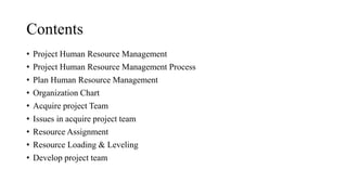 Contents
• Project Human Resource Management
• Project Human Resource Management Process
• Plan Human Resource Management
• Organization Chart
• Acquire project Team
• Issues in acquire project team
• Resource Assignment
• Resource Loading & Leveling
• Develop project team
 