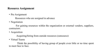 Resource Assignment
• Pre Assignment
Resources who are assigned in advance
• Negotiation
For gaining resources within the organization or external vendors, suppliers,
contractors.
• Acquisition
Acquiring/hiring from outside resources (outsource)
• Virtual Teams
Think the possibility of having group of people even little or no time spent
to meet face to face.
 
