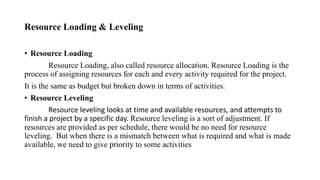 Resource Loading & Leveling
• Resource Loading
Resource Loading, also called resource allocation. Resource Loading is the
process of assigning resources for each and every activity required for the project.
It is the same as budget but broken down in terms of activities.
• Resource Leveling
Resource leveling looks at time and available resources, and attempts to
finish a project by a specific day. Resource leveling is a sort of adjustment. If
resources are provided as per schedule, there would be no need for resource
leveling. But when there is a mismatch between what is required and what is made
available, we need to give priority to some activities
 