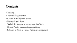 Contents
• Training
• Team building activities
• Reward & Recognition System
• Manage Project Team
• Tools & Techniques to manage a project Team
• General Advice on managing project team
• Software to Assist in Human Resource Management
 