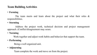 Team Building Activities
• Forming
The team meets and learn about the project and what their roles &
responsibilities.
• Storming
Address the project work, technical decision and project management
approach. (Conflict/disagreement may ocure.
• Norming
Work together and adjust work habits and behavior that support the team.
• Performing
Being a well organized unit.
• Adjourning
Team complete the work and move on from the project.
 