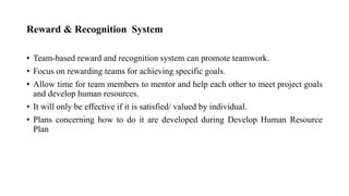 Reward & Recognition System
• Team-based reward and recognition system can promote teamwork.
• Focus on rewarding teams for achieving specific goals.
• Allow time for team members to mentor and help each other to meet project goals
and develop human resources.
• It will only be effective if it is satisfied/ valued by individual.
• Plans concerning how to do it are developed during Develop Human Resource
Plan
 