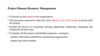 Project Human Resource Management
• It focuses on the people in the organization.
• The processes required to make the most effective use of the people involved with
the project.
• Include the process of acquiring, training, appraising, organizing, managing and
leading the project team.
• It includes all the project stakeholders-sponsors, customers,
partner, individual contributors, performing organization,
project and team member
 