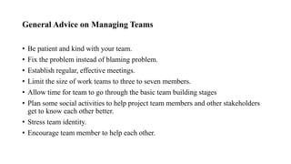 General Advice on Managing Teams
• Be patient and kind with your team.
• Fix the problem instead of blaming problem.
• Establish regular, effective meetings.
• Limit the size of work teams to three to seven members.
• Allow time for team to go through the basic team building stages
• Plan some social activities to help project team members and other stakeholders
get to know each other better.
• Stress team identity.
• Encourage team member to help each other.
 