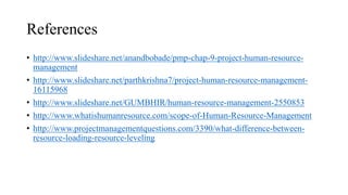 References
• http://www.slideshare.net/anandbobade/pmp-chap-9-project-human-resource-
management
• http://www.slideshare.net/parthkrishna7/project-human-resource-management-
16115968
• http://www.slideshare.net/GUMBHIR/human-resource-management-2550853
• http://www.whatishumanresource.com/scope-of-Human-Resource-Management
• http://www.projectmanagementquestions.com/3390/what-difference-between-
resource-loading-resource-leveling
 