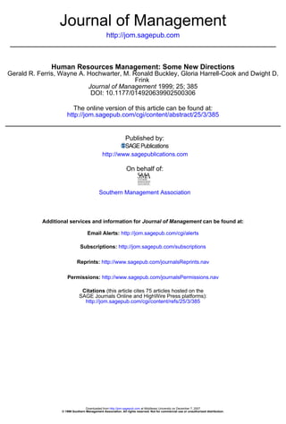 Journal of Management
                                                http://jom.sagepub.com



              Human Resources Management: Some New Directions
Gerald R. Ferris, Wayne A. Hochwarter, M. Ronald Buckley, Gloria Harrell-Cook and Dwight D.
                                           Frink
                           Journal of Management 1999; 25; 385
                            DOI: 10.1177/014920639902500306

                        The online version of this article can be found at:
                     http://jom.sagepub.com/cgi/content/abstract/25/3/385


                                                              Published by:

                                              http://www.sagepublications.com

                                                              On behalf of:


                                           Southern Management Association



           Additional services and information for Journal of Management can be found at:

                                   Email Alerts: http://jom.sagepub.com/cgi/alerts

                              Subscriptions: http://jom.sagepub.com/subscriptions

                            Reprints: http://www.sagepub.com/journalsReprints.nav

                     Permissions: http://www.sagepub.com/journalsPermissions.nav

                              Citations (this article cites 75 articles hosted on the
                             SAGE Journals Online and HighWire Press platforms):
                               http://jom.sagepub.com/cgi/content/refs/25/3/385




                                  Downloaded from http://jom.sagepub.com at Middlesex University on December 7, 2007
                  © 1999 Southern Management Association. All rights reserved. Not for commercial use or unauthorized distribution.
 