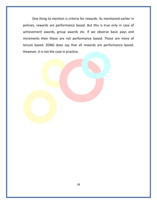 One thing to mention is criteria for rewards. As mentioned earlier in
policies, rewards are performance based. But this is true only in case of
achievement awards, group awards etc. If we observe basic pays and
increments then those are not performance based. Those are more of
tenure based. ZONG does say that all rewards are performance based.
However, it is not the case in practice.




                                      38
 