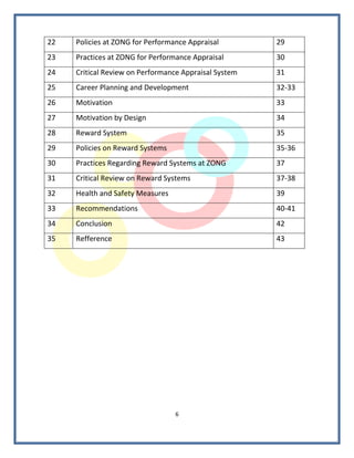 22   Policies at ZONG for Performance Appraisal        29
23   Practices at ZONG for Performance Appraisal       30
24   Critical Review on Performance Appraisal System   31
25   Career Planning and Development                   32-33
26   Motivation                                        33
27   Motivation by Design                              34
28   Reward System                                     35
29   Policies on Reward Systems                        35-36
30   Practices Regarding Reward Systems at ZONG        37
31   Critical Review on Reward Systems                 37-38
32   Health and Safety Measures                        39
33   Recommendations                                   40-41
34   Conclusion                                        42
35   Refference                                        43




                                  6
 