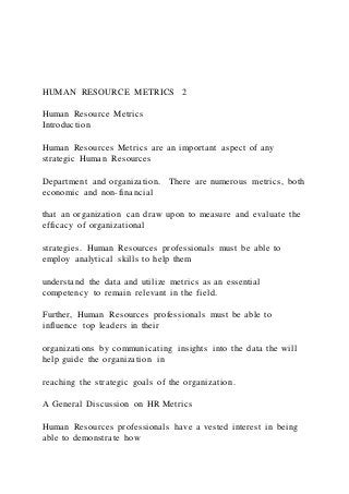 HUMAN RESOURCE METRICS 2
Human Resource Metrics
Introduction
Human Resources Metrics are an important aspect of any
strategic Human Resources
Department and organization. There are numerous metrics, both
economic and non-financial
that an organization can draw upon to measure and evaluate the
efficacy of organizational
strategies. Human Resources professionals must be able to
employ analytical skills to help them
understand the data and utilize metrics as an essential
competency to remain relevant in the field.
Further, Human Resources professionals must be able to
influence top leaders in their
organizations by communicating insights into the data the will
help guide the organization in
reaching the strategic goals of the organization.
A General Discussion on HR Metrics
Human Resources professionals have a vested interest in being
able to demonstrate how
 
