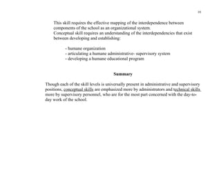 10


    This skill requires the effective mapping of the interdependence between
    components of the school as an organizational system.
    Conceptual skill requires an understanding of the interdependencies that exist
    between developing and establishing:

           - humane organization
           - articulating a humane administrative- supervisory system
           - developing a humane educational program


                                      Summary

Though each of the skill levels is universally present in administrative and supervisory
positions, conceptual skills are emphasized more by administrators and technical skills
more by supervisory personnel, who are for the most part concerned with the day-to-
day work of the school.
 