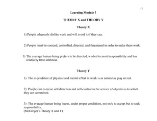 12
                                     Learning Module 3

                               THEORY X and THEORY Y

                                           Theory X

1) People inherently dislike work and will avoid it if they can.


2) People must be coerced, controlled, directed, and threatened in order to make them work.


3) The average human being prefers to be directed, wished to avoid responsibility and has
   relatively little ambition.


                                           Theory Y

1) The expenditure of physical and mental effort in work is as natural as play or rest.


2) People can exercise self-direction and self-control in the service of objectives to which
they are committed.


3) The average human being learns, under proper conditions, not only to accept but to seek
responsibility.
(McGregor’s Theory X and Y)
 