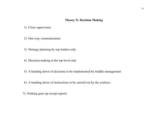 13



                               Theory X- Decision Making

1) Close supervision


2) One-way communication


3) Strategy planning by top leaders only


4) Decision-making at the top level only


5) A handing down of decisions to be implemented by middle management


6) A handing down of instructions to be carried out by the workers.


7) Nothing goes up except reports
 