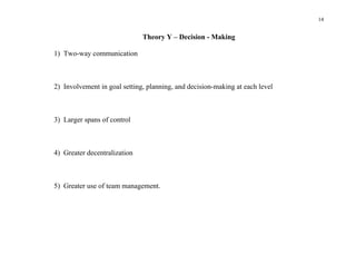 14


                              Theory Y – Decision - Making

1) Two-way communication



2) Involvement in goal setting, planning, and decision-making at each level



3) Larger spans of control



4) Greater decentralization



5) Greater use of team management.
 