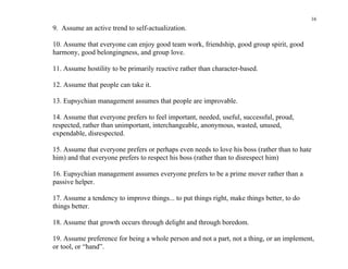 16
9. Assume an active trend to self-actualization.

10. Assume that everyone can enjoy good team work, friendship, good group spirit, good
harmony, good belongingness, and group love.

11. Assume hostility to be primarily reactive rather than character-based.

12. Assume that people can take it.

13. Eupsychian management assumes that people are improvable.

14. Assume that everyone prefers to feel important, needed, useful, successful, proud,
respected, rather than unimportant, interchangeable, anonymous, wasted, unused,
expendable, disrespected.

15. Assume that everyone prefers or perhaps even needs to love his boss (rather than to hate
him) and that everyone prefers to respect his boss (rather than to disrespect him)

16. Eupsychian management assumes everyone prefers to be a prime mover rather than a
passive helper.

17. Assume a tendency to improve things... to put things right, make things better, to do
things better.

18. Assume that growth occurs through delight and through boredom.

19. Assume preference for being a whole person and not a part, not a thing, or an implement,
or tool, or “hand”.
 