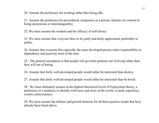 17
20. Assume the preference for working rather than being idle.

21. Assume the preference for personhood, uniqueness as a person, identity (in contrast to
being anonymous or interchangeable)

22. We must assume the wisdom and the efficacy of self-choice.

23. We must assume that everyone likes to be justly and fairly appreciated, preferably in
public.

24. Assume that everyone but especially the more developed person refers responsibility to
dependency and passivity most of the time.

25. The general assumption is that people will get more pleasure out of loving rather than
they will out of hating.

26. Assume that fairly well-developed people would rather be interested than destroy.

27. Assume that fairly well-developed people would rather be interested than be bored.

28. We must ultimately assume at the highest theoretical levels of Eupsychian theory, a
preference or a tendency to identify with more and more of the world, or peak experience,
cosmic consciousness.

29. We must assume the defense and growth dialectic for all these positive trends that have
already been listed above.
 