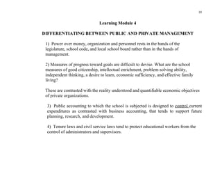 18


                               Learning Module 4

DIFFERENTIATING BETWEEN PUBLIC AND PRIVATE MANAGEMENT

 1) Power over money, organization and personnel rests in the hands of the
 legislature, school code, and local school board rather than in the hands of
 management.

 2) Measures of progress toward goals are difficult to devise. What are the school
 measures of good citizenship, intellectual enrichment, problem-solving ability,
 independent thinking, a desire to learn, economic sufficiency, and effective family
 living?

 These are contrasted with the reality understood and quantifiable economic objectives
 of private organizations.

 3) Public accounting to which the school is subjected is designed to control current
 expenditures as contrasted with business accounting, that tends to support future
 planning, research, and development.

 4) Tenure laws and civil service laws tend to protect educational workers from the
 control of administrators and supervisors.
 