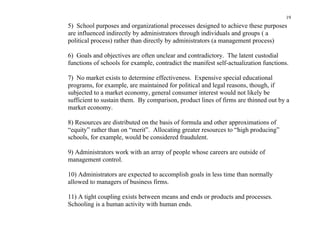 19
5) School purposes and organizational processes designed to achieve these purposes
are influenced indirectly by administrators through individuals and groups ( a
political process) rather than directly by administrators (a management process)

6) Goals and objectives are often unclear and contradictory. The latent custodial
functions of schools for example, contradict the manifest self-actualization functions.

7) No market exists to determine effectiveness. Expensive special educational
programs, for example, are maintained for political and legal reasons, though, if
subjected to a market economy, general consumer interest would not likely be
sufficient to sustain them. By comparison, product lines of firms are thinned out by a
market economy.

8) Resources are distributed on the basis of formula and other approximations of
“equity” rather than on “merit”. Allocating greater resources to “high producing”
schools, for example, would be considered fraudulent.

9) Administrators work with an array of people whose careers are outside of
management control.

10) Administrators are expected to accomplish goals in less time than normally
allowed to managers of business firms.

11) A tight coupling exists between means and ends or products and processes.
Schooling is a human activity with human ends.
 