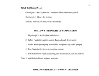 22
5) Self-Fulfillment Needs

     On the job--> Self expression – Sense of achievement and growth

     On the job--> Money for hobbies

     “Do and be what you feel you are born to be”



                MASLOW’S HIERARCHY OF HUMAN NEEDS

     1) Physiological Needs (food and shelter)

     2) Safety Needs (protection against danger, threat, deprivation)

     3) Social Needs (belonging, association, acceptance by social groups)

     4) Ego Needs (self-esteem, recognition, status)

     5) Self-Fulfillment Needs (creativity, self-actualization, self- realization)

Note: A satisfied need is no longer a motivator




              MASLOW’S HEIRARCHY- TWO CATERGORIES
 