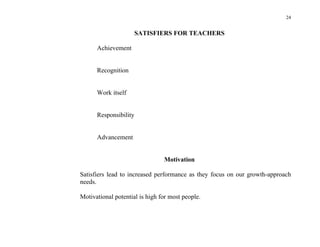 24


                       SATISFIERS FOR TEACHERS

      Achievement


      Recognition


      Work itself


      Responsibility


      Advancement


                                Motivation

Satisfiers lead to increased performance as they focus on our growth-approach
needs.

Motivational potential is high for most people.
 
