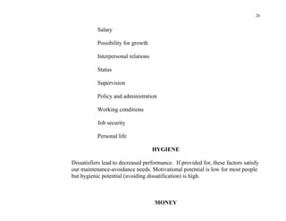 26


           Salary

           Possibility for growth

           Interpersonal relations

           Status

           Supervision

           Policy and administration

           Working conditions

           Job security

           Personal life

                                     HYGIENE

Dissatisfiers lead to decreased performance. If provided for, these factors satisfy
our maintenance-avoidance needs. Motivational potential is low for most people
but hygienic potential (avoiding dissatification) is high.



                                     MONEY
 
