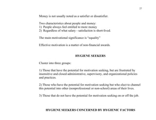 27


Money is not usually noted as a satisfier or dissatisfier.

Two characteristics about people and money:
1) People always feel entitled to more money
2) Regardless of what salary - satisfaction is short-lived.

The main motivational significance is “equality”

Effective motivation is a matter of non-financial awards.


                              HYGIENE SEEKERS

Cluster into three groups:

1) Those that have the potential for motivation seeking, but are frustrated by
insensitive and closed administrative, supervisory, and organizational policies
and practices.

2) Those who have the potential for motivation seeking but who elect to channel
this potential into other (nonprofessional or non-school) areas of their lives.

3) Those that do not have the potential for motivation seeking on or off the job.



     HYGIENE SEEKERS CONCERNED BY HYGIENIC FACTORS
 