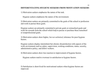 29
DIFFERENTIATING HYGIENE SEEKERS FROM MOTIVATION SEEKERS

1) Motivation seekers emphasize the nature of the task.

  Hygiene seekers emphasize the nature of the environment.

2) Motivation seekers are primarily committed to the goals of the school or profession
and work to pursue these goals.

Hygiene seekers are primarily committed to private goals or extraschool goals and
work for rewards from the school which help to pursue or purchase these nonschool
or nonprofessional goals.

3) Motivation seekers show higher, but not unlimited, tolerance for poor hygiene
factors.

Hygiene seekers display intermittent but chronic dissatisfaction with aspects of the
work environment such as salary, supervision, working conditions, status, security,
administrative policy, and fellow workers.

4) Motivation seekers show less reaction to improvement of hygiene factors.

  Hygiene seekers tend to overreact in satisfaction to hygiene factors.



5) Satisfaction is short-lived for motivational seekers when hygiene factors are
improved.
 