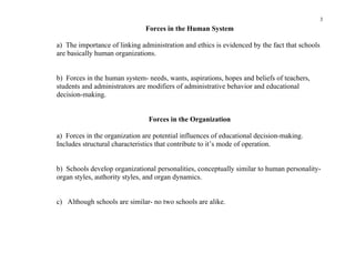 3
                               Forces in the Human System

a) The importance of linking administration and ethics is evidenced by the fact that schools
are basically human organizations.


b) Forces in the human system- needs, wants, aspirations, hopes and beliefs of teachers,
students and administrators are modifiers of administrative behavior and educational
decision-making.


                                Forces in the Organization

a) Forces in the organization are potential influences of educational decision-making.
Includes structural characteristics that contribute to it’s mode of operation.


b) Schools develop organizational personalities, conceptually similar to human personality-
organ styles, authority styles, and organ dynamics.


c) Although schools are similar- no two schools are alike.
 