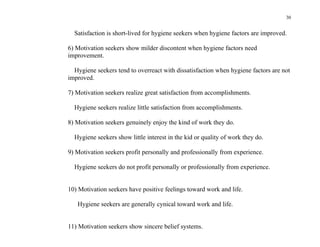 30


  Satisfaction is short-lived for hygiene seekers when hygiene factors are improved.

6) Motivation seekers show milder discontent when hygiene factors need
improvement.

  Hygiene seekers tend to overreact with dissatisfaction when hygiene factors are not
improved.

7) Motivation seekers realize great satisfaction from accomplishments.

  Hygiene seekers realize little satisfaction from accomplishments.

8) Motivation seekers genuinely enjoy the kind of work they do.

  Hygiene seekers show little interest in the kid or quality of work they do.

9) Motivation seekers profit personally and professionally from experience.

  Hygiene seekers do not profit personally or professionally from experience.


10) Motivation seekers have positive feelings toward work and life.

   Hygiene seekers are generally cynical toward work and life.


11) Motivation seekers show sincere belief systems.
 