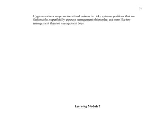 31


Hygiene seekers are prone to cultural noises- i.e., take extreme positions that are
fashionable, superficially espouse management philosophy, act more like top
management than top management does.




                                 Learning Module 7
 
