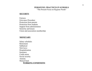32
                  PERSONNEL PRACTICES IN SCHOOLS
                    “The Present Focus on Hygiene Needs”

SECURITY

Fairness
Grievance Procedure
Protection from parents
Protection from students
Support from administration
Seniority and tenure
Union and association membership


MONETARY

Salary schedules
Retirement
Sabbatical
Sick leave
Hospitalization
Insurance
Credit union
Social security
Annuity
Mutual fund
     WORKING CONDITIONS
 
