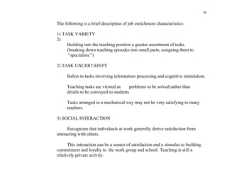 36


The following is a brief description of job enrichment characteristics:

1) TASK VARIETY
2)
     Building into the teaching position a greater assortment of tasks.
     (breaking down teaching episodes into small parts, assigning them to
      “specialists.”)

2) TASK UNCERTAINTY

     Refers to tasks involving information processing and cognitive stimulation.

     Teaching tasks are viewed as      problems to be solved rather than
     details to be conveyed to students.

     Tasks arranged in a mechanical way may not be very satisfying to many
     teachers.

3) SOCIAL INTERACTION

      Recognizes that individuals at work generally derive satisfaction from
interacting with others.

      This interaction can be a source of satisfaction and a stimulus to building
commitment and loyalty to the work group and school. Teaching is still a
relatively private activity.
 