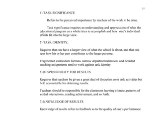 37
4) TASK SIGNIFICANCE

     Refers to the perceived importance by teachers of the work to be done.

      Task significance requires an understanding and appreciation of what the
educational program as a whole tries to accomplish and how one’s individual
efforts fit into the large view.

5) TASK IDENTITY

Requires that one have a larger view of what the school is about, and that one
sees how his or her part contributes to the larger purpose.

Fragmented curriculum formats, narrow departmentalization, and detailed
teaching assignments tend to work against task identity.

6) RESPONSIBILITY FOR RESULTS

Requires that teachers be given a great deal of discretion over task activities but
held accountable for obtaining results.

Teachers should be responsible for the classroom learning climate, patterns of
verbal interactions, reading achievement, and so forth.

7) KNOWLEDGE OF RESULTS

Knowledge of results refers to feedback as to the quality of one’s performance.
 