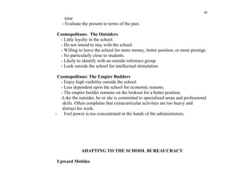 40
     time
   - Evaluate the present in terms of the past.

Cosmopolitans: The Outsiders
 - Little loyalty to the school.
 - Do not intend to stay with the school.
 - Willing to leave the school for more money, better position, or more prestige.
 - No particularly close to students.
 - Likely to identify with an outside reference group.
 - Look outside the school for intellectual stimulation.

  Cosmopolitans: The Empire Builders
   - Enjoy high visibility outside the school.
   - Less dependent upon the school for economic reasons.
   - The empire builder remains on the lookout for a better position.
   -Like the outsider, he or she is committed to specialized areas and professional
    skills. Often complains that extracurricular activities are too heavy and
    distract his work.
-    Feel power is too concentrated in the hands of the administrators.




              ADAPTING TO THE SCHOOL BUREAUCRACY

Upward Mobiles
 