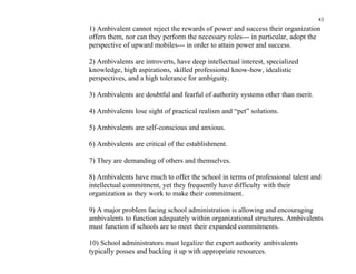 43
1) Ambivalent cannot reject the rewards of power and success their organization
offers them, nor can they perform the necessary roles--- in particular, adopt the
perspective of upward mobiles--- in order to attain power and success.

2) Ambivalents are introverts, have deep intellectual interest, specialized
knowledge, high aspirations, skilled professional know-how, idealistic
perspectives, and a high tolerance for ambiguity.

3) Ambivalents are doubtful and fearful of authority systems other than merit.

4) Ambivalents lose sight of practical realism and “pet” solutions.

5) Ambivalents are self-conscious and anxious.

6) Ambivalents are critical of the establishment.

7) They are demanding of others and themselves.

8) Ambivalents have much to offer the school in terms of professional talent and
intellectual commitment, yet they frequently have difficulty with their
organization as they work to make their commitment.

9) A major problem facing school administration is allowing and encouraging
ambivalents to function adequately within organizational structures. Ambivalents
must function if schools are to meet their expanded commitments.

10) School administrators must legalize the expert authority ambivalents
typically posses and backing it up with appropriate resources.
 