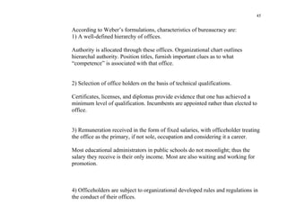 45


According to Weber’s formulations, characteristics of bureaucracy are:
1) A well-defined hierarchy of offices.

Authority is allocated through these offices. Organizational chart outlines
hierarchal authority. Position titles, furnish important clues as to what
“competence” is associated with that office.


2) Selection of office holders on the basis of technical qualifications.

Certificates, licenses, and diplomas provide evidence that one has achieved a
minimum level of qualification. Incumbents are appointed rather than elected to
office.


3) Remuneration received in the form of fixed salaries, with officeholder treating
the office as the primary, if not sole, occupation and considering it a career.

Most educational administrators in public schools do not moonlight; thus the
salary they receive is their only income. Most are also waiting and working for
promotion.



4) Officeholders are subject to organizational developed rules and regulations in
the conduct of their offices.
 