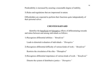 46
Predictability is increased by assuring a reasonable degree of stability.

5) Rules and regulations that are impersonal in nature.

Officeholders are expected to perform their functions quite independently of
their personal selves.


                             CHESTER BARNARD

      Identifies the beneficial and disruptive effects of differentiating rewards
and status between and among individuals as follows:

1) Recognizes differential abilities - “Beneficial”

  Leads to distorted evaluation of individuals - “Disruptive”

2) Recognizes differential difficulty of various kinds of work - “Beneficial”

  Restricts the circulation of the elite - “Disruptive”

3) Recognizes differential importance of various kinds of work - “Beneficial”

  Distorts the system of distributive justice - “Disruptive”
 