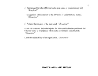 47
3) Recognizes the value of formal status as a social or organizational tool.
    “Beneficial”

  Exaggerates administration to the detriment of leadership and morale.
   “Disruptive”


5) Protects the integrity of the individual - “Beneficial”

Exalts the symbolic functions beyond the level of sustainment (Attitudes and
behavior come to be expected which status incumbents cannot fulfill.)
“Disruptive”

Limits the adaptability of an organization. “Disruptive”




                       HAGE’S AXIOMATIC THEORY
 