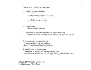 48
       ORGANIZATIONAL MEANS (1-4)

       1) Complexity (specialization)

            -Number of occupational specialties.

            -Level of trainings required.


       2) Centralization
            (Hierarchy of authority)

   -      Proportion of jobs that participate in decision-making.
   -      Number of areas in which decisions are made by decision-makers.


       3) Formalization (standardization)
       - Proportion of jobs that are codified.
       - Range of variation allowed within jobs.

       4) Stratification (status system)
       - Differences in income and prestige among jobs.
       - Rate of mobility between low and high ranking jobs or status levels.



ORGANIZATIONAL ENDS (5-8)
5) Adaptiveness (flexibility)
 