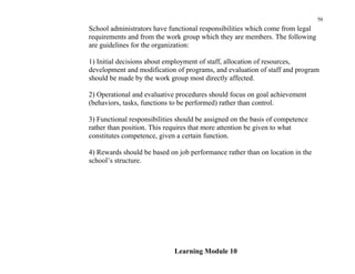 50
School administrators have functional responsibilities which come from legal
requirements and from the work group which they are members. The following
are guidelines for the organization:

1) Initial decisions about employment of staff, allocation of resources,
development and modification of programs, and evaluation of staff and program
should be made by the work group most directly affected.

2) Operational and evaluative procedures should focus on goal achievement
(behaviors, tasks, functions to be performed) rather than control.

3) Functional responsibilities should be assigned on the basis of competence
rather than position. This requires that more attention be given to what
constitutes competence, given a certain function.

4) Rewards should be based on job performance rather than on location in the
school’s structure.




                             Learning Module 10
 