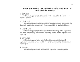51


  FRENCH AND RAVEN- FIVE TYPES OF POWER AVAILABLE TO
               SCH. ADMINISTRATORS

1) REWARD
      Subordinates perceive that the administrator can withhold, permit, or
increase rewards.

2) COERCIVE
     Subordinates perceive that the administrator can distribute punishment (e.g.
dismissal, undesirable assignments). Coercion could involve physical force.

3) LEGITIMATE
      Subordinates perceive that the school administrator, by virtue of position
and status within a duly constitutional hierarchy, has the right to expect what is
expected.

4) REFERENT
      Subordinates perceive the school administrator as a desirable and
appropriate human model and want to be perceived reciprocally- thus demands
are accepted.

5) EXPERT
     Subordinates perceive the administrator to possess relevant expertise.
 
