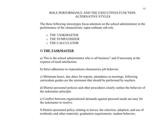 53
       ROLE PERFORMANCE AND THE EXECUTIVES FUNCTION:
                    ALTERNATIVE STYLES

The three following stereotypes focus attention on the school administrator in the
performance of the characteristic super-ordinate sub role.

    o THE TASKMASTER
    o THE SYMPATHIZER
    o THE CALCULATOR

1) THE TASKMASTER

a) This is the school administrator who is all business” and if necessary at the
expense of need satisfaction.

b) Strict adherence to expectations characterize job behavior.

c) Minimum hours, due dates for reports, attendance at meetings, following
curriculum guides are the minimum that should be performed by teachers.

d) District personnel policies and other procedures clearly outline the behavior of
the taskmaster principle.

e) Conflict between organizational demands against personal needs are easy for
the taskmaster to resolve.

f) District personnel policy relating to leaves; the selection, adoption, and use of
textbooks and other materials; graduation requirements; student behavior;
 