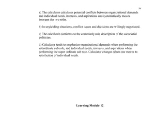 56
a) The calculator calculates potential conflicts between organizational demands
and individual needs, interests, and aspirations and systematically moves
between the two roles.

b) In unyielding situations, conflict issues and decisions are willingly negotiated.

c) The calculator conforms to the commonly role description of the successful
politician.

d) Calculator tends to emphasize organizational demands when performing the
subordinate sub role, and individual needs, interests, and aspirations when
performing the super ordinate sub role. Calculator changes when one moves to
satisfaction of individual needs.




                               Learning Module 12
 