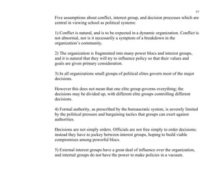57
Five assumptions about conflict, interest group, and decision processes which are
central in viewing school as political systems:

1) Conflict is natural, and is to be expected in a dynamic organization. Conflict is
not abnormal, nor is it necessarily a symptom of a breakdown in the
organization’s community.

2) The organization is fragmented into many power blocs and interest groups,
and it is natural that they will try to influence policy so that their values and
goals are given primary consideration.

3) In all organizations small groups of political elites govern most of the major
decisions.

However this does not mean that one elite group governs everything; the
decisions may be divided up, with different elite groups controlling different
decisions.

4) Formal authority, as prescribed by the bureaucratic system, is severely limited
by the political pressure and bargaining tactics that groups can exert against
authorities.

Decisions are not simply orders. Officials are not free simply to order decisions;
instead they have to jockey between interest groups, hoping to build viable
compromises among powerful blocs.

5) External interest groups have a great deal of influence over the organization,
and internal groups do not have the power to make policies in a vacuum.
 